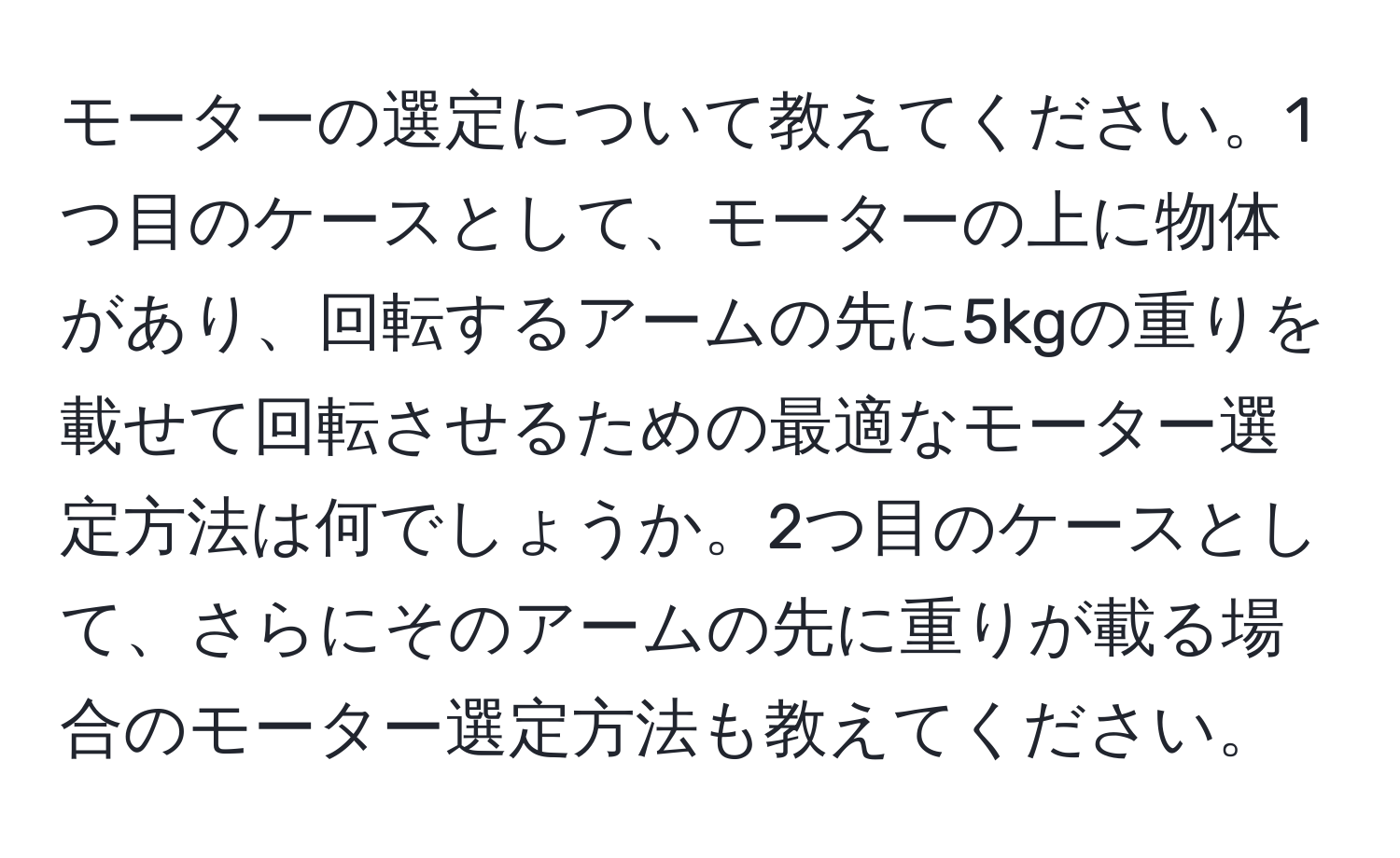 モーターの選定について教えてください。1つ目のケースとして、モーターの上に物体があり、回転するアームの先に5kgの重りを載せて回転させるための最適なモーター選定方法は何でしょうか。2つ目のケースとして、さらにそのアームの先に重りが載る場合のモーター選定方法も教えてください。