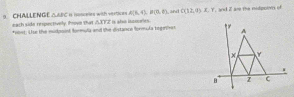 CHALLENGE △ ABC is isosceles with vertices A(6,4), B(0,0) and C(12,0) CJ C Y, and Z are the midpoints of 
each side respectively. Prove that △ XYZ is also isosceles. 
*Hint: Use the midpoint formula and the distance formula together