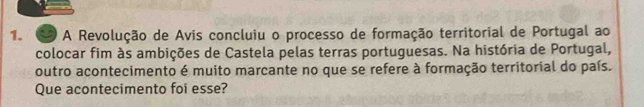 A Revolução de Avis concluiu o processo de formação territorial de Portugal ao 
colocar fim às ambições de Castela pelas terras portuguesas. Na história de Portugal, 
outro acontecimento é muito marcante no que se refere à formação territorial do país. 
Que acontecimento foi esse?