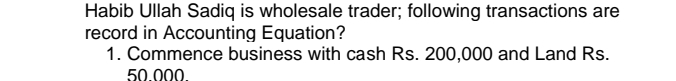 Habib Ullah Sadiq is wholesale trader; following transactions are 
record in Accounting Equation? 
1. Commence business with cash Rs. 200,000 and Land Rs.
50 000