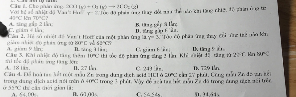 Cau mor ự nm.
Câu 1. Cho phản ứng. 2CO(g)+O_2(g)to 2CO_2(g)
Với hệ số nhiệt độ Van't Hoff gamma =2.Tốc độ phản ứng thay đổi như thế nào khi tăng nhiệt độ phản ứng từ
40°C lên 70°C 7
A. tăng gấp 2 lần; B. tăng gấp 8 lần;
C. giảm 4 lần; D. tăng gấp 6 lần.
Câu 2. Hệ số nhiệt độ Van't Hoff của một phản ứng là gamma =3 Tốc độ phản ứng thay đổi như thế nào khi
giảm nhiệt độ phản ứng từ 80°C về 60°C
A. giảm 9 lần; B. tăng 3 lần; C. giảm 6 lần; D. tăng 9 lần.
Câu 3. Khi nhiệt độ tăng thêm 10°C thì tốc độ phản ứng tăng 3 lần. Khi nhiệt độ tăng từ 20°C lên 80°C
thì tốc độ phản ứng tăng lên:
A. 18 lần. B. 27 lần. C. 243 lần. D. 729 lần.
Câu 4. Đề hoà tan hết một mẫu Zn trong dung dịch acid HCl ở 20°C cần 27 phút. Cũng mẫu Zn đó tan hết
trong dung dịch acid nói trên ở 40°C trong 3 phút. Vậy để hoà tan hết mẫu Zn đó trong dung dịch nói trên
Ở 55°C thì cần thời gian là:
A. 64,00s. B. 60,00s. C. 54,54s. D. 34.64s.