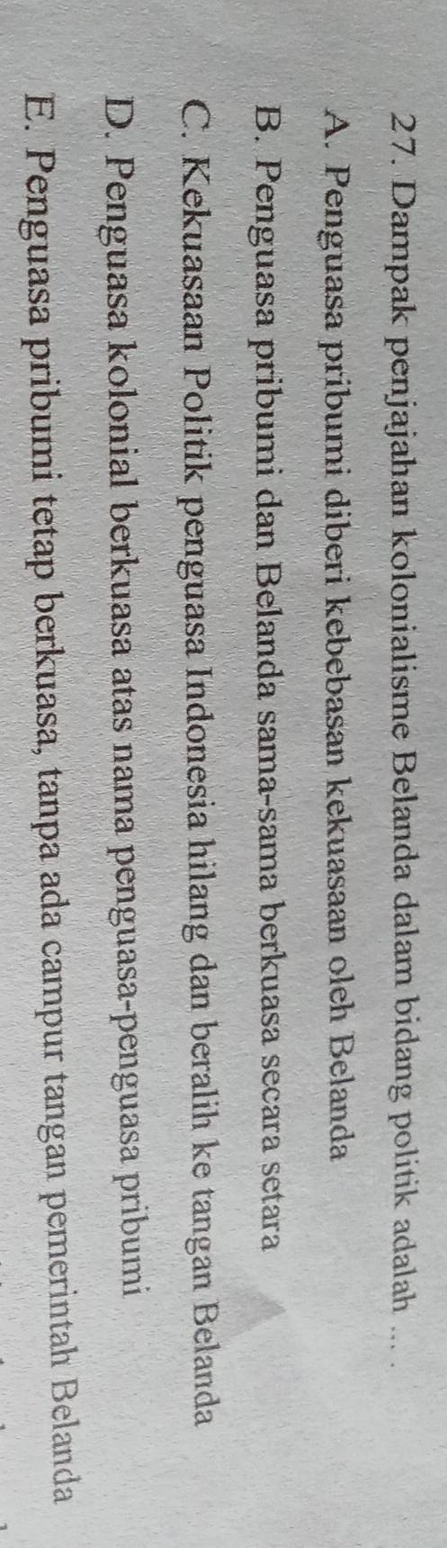 Dampak penjajahan kolonialisme Belanda dalam bidang politik adalah ... .
A. Penguasa pribumi diberi kebebasan kekuasaan oleh Belanda
B. Penguasa pribumi dan Belanda sama-sama berkuasa secara setara
C. Kekuasaan Politik penguasa Indonesia hilang dan beralih ke tangan Belanda
D. Penguasa kolonial berkuasa atas nama penguasa-penguasa pribumi
E. Penguasa pribumi tetap berkuasa, tanpa ada campur tangan pemerintah Belanda