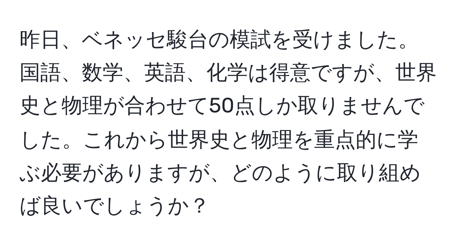 昨日、ベネッセ駿台の模試を受けました。国語、数学、英語、化学は得意ですが、世界史と物理が合わせて50点しか取りませんでした。これから世界史と物理を重点的に学ぶ必要がありますが、どのように取り組めば良いでしょうか？