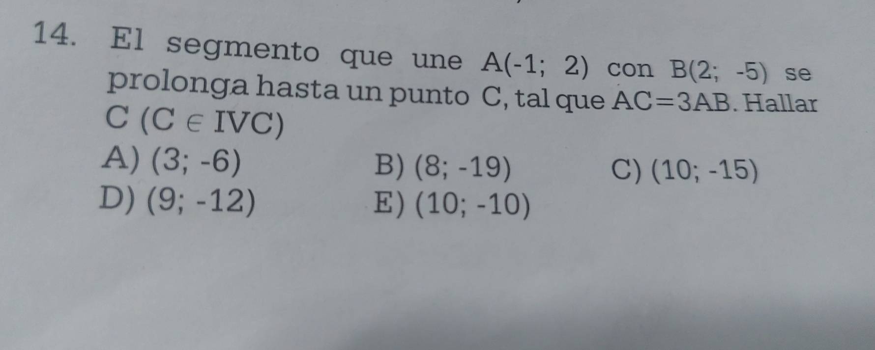 El segmento que une A(-1;2) con B(2;-5) se
prolonga hasta un punto C, tal que AC=3AB. Hallar
C (C∈ IVC)
A) (3;-6)
B) (8;-19) C) (10;-15)
D) (9;-12) E) (10;-10)