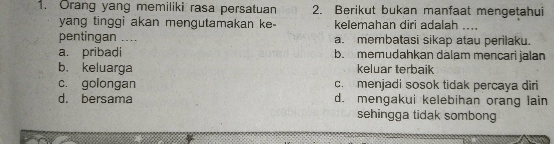 Orang yang memiliki rasa persatuan 2. Berikut bukan manfaat mengetahui
yang tinggi akan mengutamakan ke- kelemahan diri adalah ...
pentingan .... a. membatasi sikap atau perilaku.
a. pribadi b. memudahkan dalam mencari jalan
b. keluarga keluar terbaik
c. golongan c. menjadi sosok tidak percaya diri
d. bersama d. mengakui kelebihan orang lain
sehingga tidak sombong