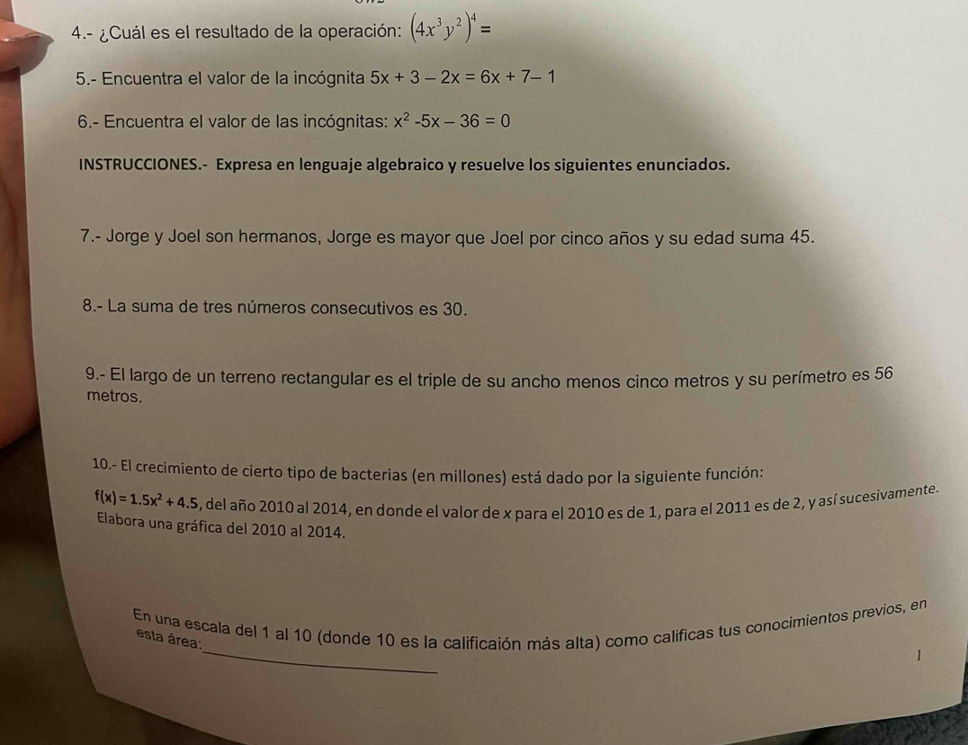 4.- ¿Cuál es el resultado de la operación: (4x^3y^2)^4=
5.- Encuentra el valor de la incógnita 5x+3-2x=6x+7-1
6.- Encuentra el valor de las incógnitas: x^2-5x-36=0
INSTRUCCIONES.- Expresa en lenguaje algebraico y resuelve los siguientes enunciados. 
7.- Jorge y Joel son hermanos, Jorge es mayor que Joel por cinco años y su edad suma 45. 
8.- La suma de tres números consecutivos es 30. 
9.- El largo de un terreno rectangular es el triple de su ancho menos cinco metros y su perímetro es 56
metros. 
10.- El crecimiento de cierto tipo de bacterias (en millones) está dado por la siguiente función:
f(x)=1.5x^2+4.5 , del año 2010 al 2014, en donde el valor de x para el 2010 es de 1, para el 2011 es de 2, y así sucesivamente. 
Elabora una gráfica del 2010 al 2014. 
_ 
En una escala del 1 al 10 (donde 10 es la calificaión más alta) como calificas tus conocimientos previos, en 
esta área: