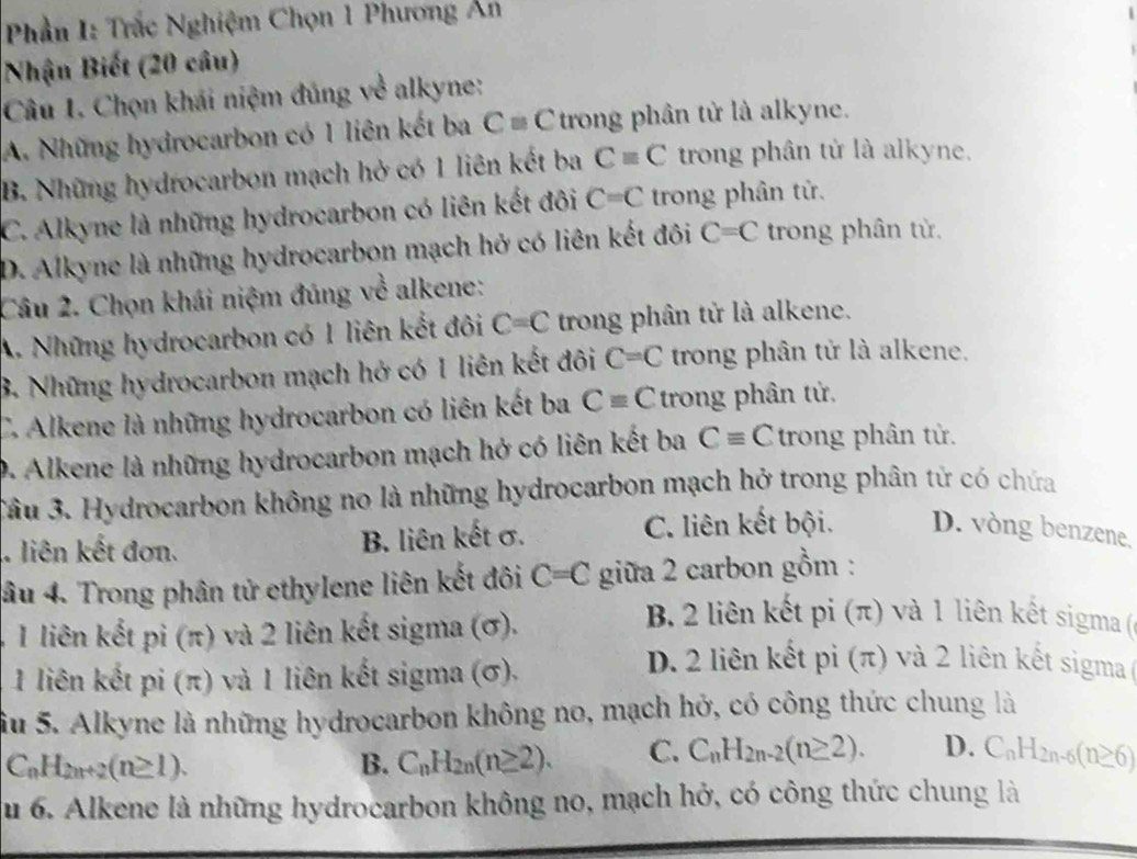 Phần I: Trắc Nghiệm Chọn 1 Phương Ân
Nhận Biết (20 câu)
Câu 1. Chọn khái niệm đủng về alkyne:
A. Những hydrocarbon có 1 liên kết ba C=C trong phân tử là alkyne.
B. Những hydrocarbon mạch hở có 1 liên kết ba Cequiv C trong phân tử là alkyne.
C. Alkyne là những hydrocarbon có liên kết đôi C=C trong phân tử.
D. Alkyne là những hydrocarbon mạch hở có liên kết đôi C=C trong phân từ.
Câu 2. Chọn khái niệm đúng về alkene:
A. Những hydrocarbon có 1 liên kết đôi C=C trong phân tử là alkene.
B. Những hydrocarbon mạch hở có 1 liên kết đôi C=C trong phân tử là alkene.
C. Alkene là những hydrocarbon có liên kết ba Cequiv C trong phân tử.
D. Alkene là những hydrocarbon mạch hở có liên kết ba Cequiv C trong phân tử.
Sâu 3. Hydrocarbon không no là những hydrocarbon mạch hở trong phân tử có chứa
liên kết đơn. B. liên kết σ. C. liên kết bội. D. vòng benzene,
âu 4. Trong phân tử ethylene liên kết đôi C=C giữa 2 carbon gồm :
41 liên kết pi (π) và 2 liên kết sigma (σ).
B. 2 liên kết pi (π) và 1 liên kết sigma (ở
1 liên kết pi (π) và 1 liên kết sigma (σ).
D. 2 liên kết pi (π) và 2 liên kết sigma (
Su 5. Alkyne là những hydrocarbon không no, mạch hở, có công thức chung là
C_nH_2n+2(n≥ 1).
B. C_nH_2n(n≥ 2). C. C_nH_2n-2(n≥ 2). D. C_nH_2n-6(n≥ 6)
u 6. Alkene là những hydrocarbon không no, mạch hở, có công thức chung là