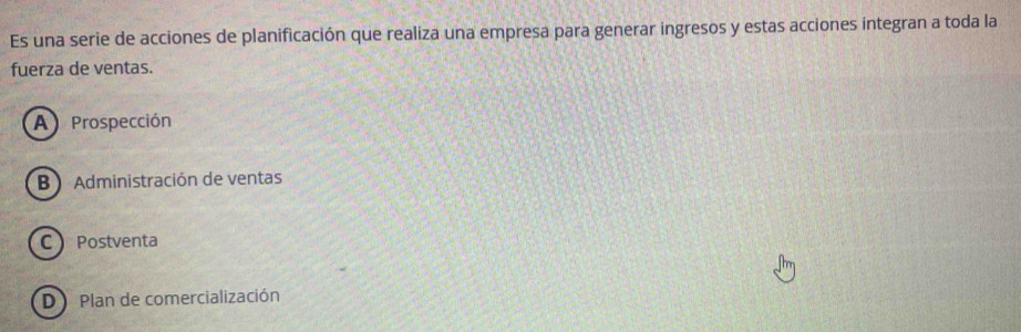 Es una serie de acciones de planificación que realiza una empresa para generar ingresos y estas acciones integran a toda la
fuerza de ventas.
A Prospección
B Administración de ventas
C Postventa
D Plan de comercialización