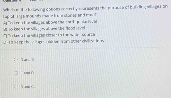 Which of the following options correctly represents the purpose of building villages on
top of large mounds made from stones and mud?
A) To keep the villages above the earthquake level
B) To keep the villages above the flood level
C) To keep the villages closer to the water source
D) To keep the villages hidden from other civilizations
D and B
C and D
B and C.