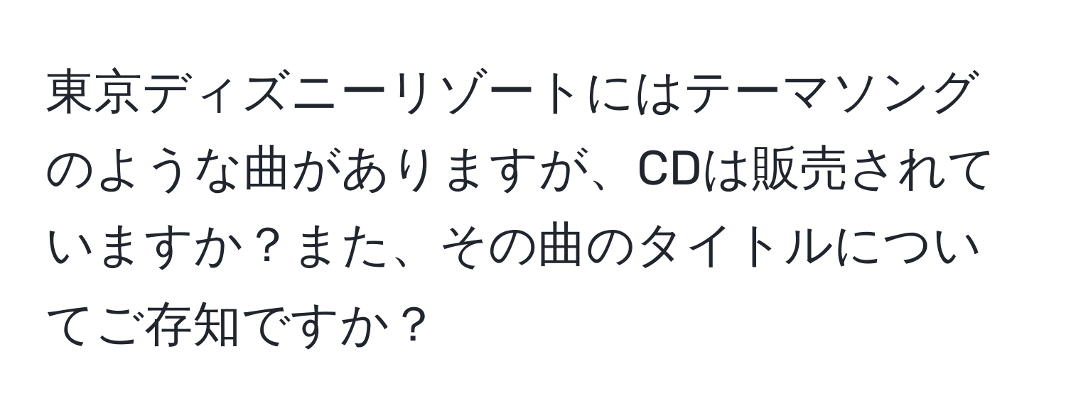 東京ディズニーリゾートにはテーマソングのような曲がありますが、CDは販売されていますか？また、その曲のタイトルについてご存知ですか？