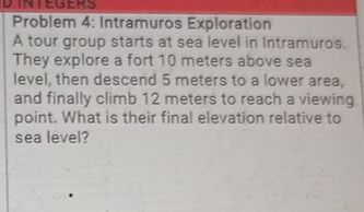 DINTEGERS 
Problem 4: Intramuros Exploration 
A tour group starts at sea level in Intramuros. 
They explore a fort 10 meters above sea 
level, then descend 5 meters to a lower area, 
and finally climb 12 meters to reach a viewing 
point. What is their final elevation relative to 
sea level?