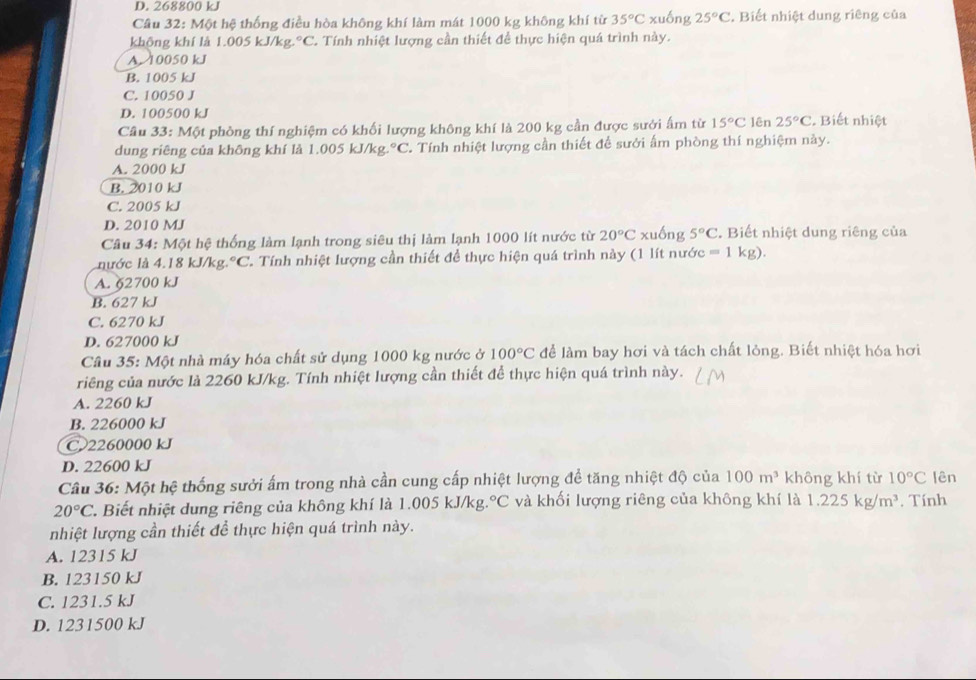 D. 268800 kJ
Câu 32: Một hệ thống điều hòa không khí làm mát 1000 kg không khí từ 35°C xuống 25°C. Biết nhiệt dung riêng của
không khí là 1.005 kJ/kg°C. Tính nhiệt lượng cần thiết để thực hiện quá trình này.
A. 10050 kJ
B. 1005 kJ
C. 10050 J
D. 100500 kJ
Câu 33:M ột phòng thí nghiệm có khối lượng không khí là 200 kg cần được sưới ấm từ 15°C lên 25°C : Biết nhiệt
dung riêng của không khí là 1.005 kJ/kg. ^circ C C. Tính nhiệt lượng cần thiết để sưới ấm phòng thí nghiệm này.
A. 2000 kJ
B. 2010 kJ
C. 2005 kJ
D. 2010 MJ
Câu 34: Một hệ thống làm lạnh trong siêu thị làm lạnh 1000 lít nước từ 20°C xuống 5°C. Biết nhiệt dung riêng của
nước là 4.18 k. 1/kg.^circ C C. Tính nhiệt lượng cần thiết đề thực hiện quá trình này (1 lít nước =1kg).
A. §2700 kJ
B. 627 kJ
C. 6270 kJ
D. 627000 kJ
Câu 35: Một nhà máy hóa chất sử dụng 1000 kg nước ở 100°C để làm bay hơi và tách chất lỏng. Biết nhiệt hóa hơi
riêng của nước là 2260 kJ/kg. Tính nhiệt lượng cần thiết để thực hiện quá trình này.
A. 2260 kJ
B. 226000 kJ
C 2260000 kJ
D. 22600 kJ
Câu 36: Một hệ thống sưởi ấm trong nhà cần cung cấp nhiệt lượng để tăng nhiệt độ của 100m^3 không khí từ 10°C lên
20°C T. Biết nhiệt dung riêng của không khí là 1.005 kJ/kg. ^circ C và khối lượng riêng của không khí là 1.225kg/m^3. Tính
nhiệt lượng cần thiết để thực hiện quá trình này.
A. 12315 kJ
B. 123150 kJ
C. 1231.5 kJ
D. 1231500 kJ