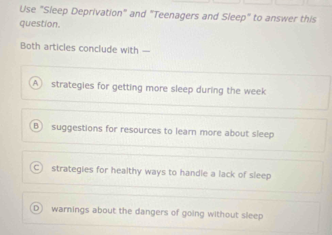 Use "Sleep Deprivation" and "Teenagers and Sleep" to answer this
question.
Both articles conclude with —
A strategies for getting more sleep during the week
B suggestions for resources to learn more about sleep
C strategies for healthy ways to handle a lack of sleep
D warnings about the dangers of going without sleep