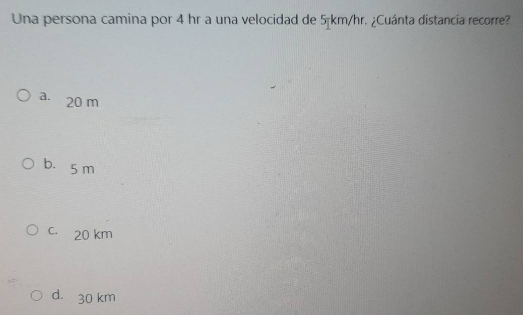 Una persona camina por 4 hr a una velocidad de 5km/hr. ¿Cuánta distancía recorre?
a. 20 m
b. 5 m
c. 20 km
d. 30 km