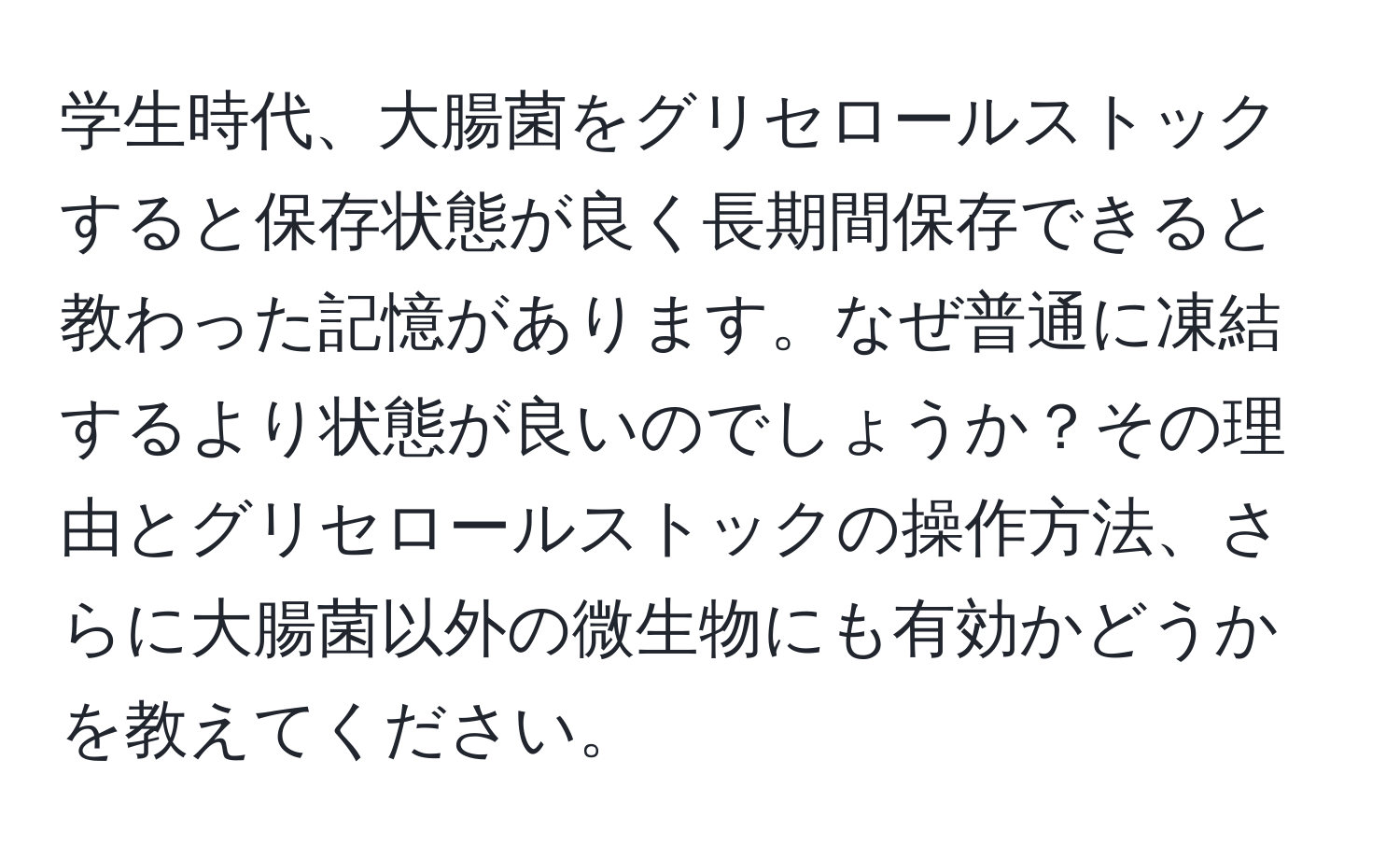 学生時代、大腸菌をグリセロールストックすると保存状態が良く長期間保存できると教わった記憶があります。なぜ普通に凍結するより状態が良いのでしょうか？その理由とグリセロールストックの操作方法、さらに大腸菌以外の微生物にも有効かどうかを教えてください。