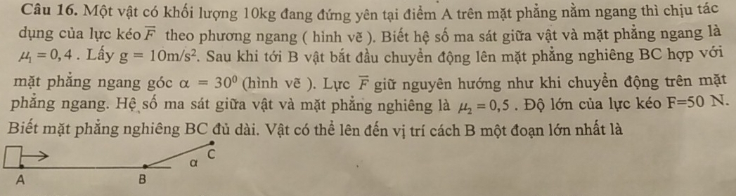 Một vật có khối lượng 10kg đang đứng yên tại điểm A trên mặt phẳng nằm ngang thì chịu tác 
dụng của lực kéo overline F theo phương ngang ( hình vẽ ). Biết hệ số ma sát giữa vật và mặt phẳng ngang là
mu _1=0,4. Lấy g=10m/s^2. Sau khi tới B vật bắt đầu chuyển động lên mặt phẳng nghiêng BC hợp với 
mặt phẳng ngang góc alpha =30° (hình vẽ ). Lực overline F giữ nguyên hướng như khi chuyền động trên mặt 
phẳng ngang. Hệ số ma sát giữa vật và mặt phẳng nghiêng là mu _2=0,5. Độ lớn của lực kéo F=50N. 
Biết mặt phẳng nghiêng BC đủ dài. Vật có thể lên đến vị trí cách B một đoạn lớn nhất là 
C 
α 
A 
B