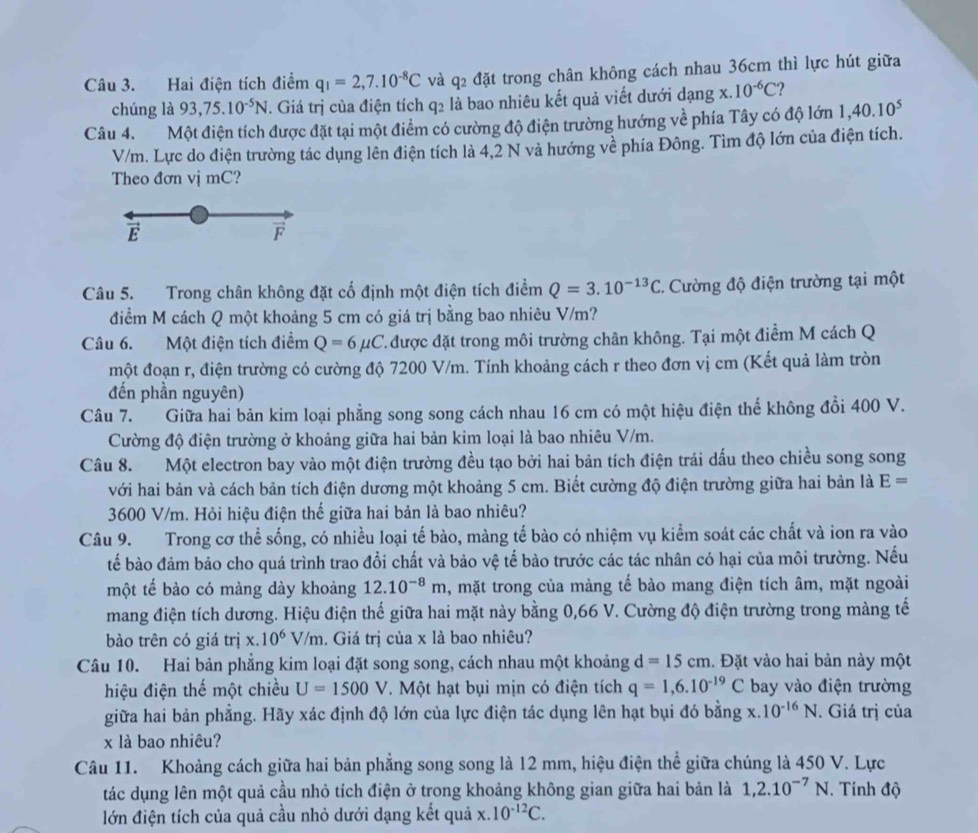 Hai điện tích điểm q_1=2,7.10^(-8)C và 9^ đặt trong chân không cách nhau 36cm thì lực hút giữa
chúng là 93,75.10^(-5)N. Giá trị của điện tích q2 là bao nhiêu kết quả viết dưới dạng x. .10^(-6)C ?
Câu 4. Một điện tích được đặt tại một điểm có cường độ điện trường hướng về phía Tây có độ lớn 1,40.10^5
V/m. Lực do điện trường tác dụng lên điện tích là 4,2 N và hướng về phía Đông. Tìm độ lớn của điện tích.
Theo đơn vị mC?
E
F
Câu 5. Trong chân không đặt cố định một điện tích điểm Q=3.10^(-13)C.  Cường độ điện trường tại một
điểm M cách Q một khoảng 5 cm có giá trị bằng bao nhiêu V/m?
Câu 6. Một điện tích điểm Q=6mu C 7.được đặt trong môi trường chân không. Tại một điểm M cách Q
một đoạn r, điện trường có cường độ 7200 V/m. Tính khoảng cách r theo đơn vị cm (Kết quả làm tròn
đến phần nguyên)
Câu 7. Giữa hai bản kim loại phẳng song song cách nhau 16 cm có một hiệu điện thể không đổi 400 V.
Cường độ điện trường ở khoảng giữa hai bản kim loại là bao nhiêu V/m.
Câu 8. Một electron bay vào một điện trường đều tạo bởi hai bản tích điện trái dấu theo chiều song song
với hai bản và cách bản tích điện dương một khoảng 5 cm. Biết cường độ điện trường giữa hai bản là E=
3600 V/m. Hỏi hiệu điện thể giữa hai bản là bao nhiêu?
Câu 9. Trong cơ thể sống, có nhiều loại tế bào, màng tế bào có nhiệm vụ kiểm soát các chất và ion ra vào
tế bào đảm bảo cho quá trình trao đổi chất và bảo vệ tế bào trước các tác nhân có hại của môi trường. Nếu
một tế bào có màng dày khoảng 12.10^(-8)m , mặt trong của màng tế bào mang điện tích âm, mặt ngoài
mang điện tích dương. Hiệu điện thế giữa hai mặt này bằng 0,66 V. Cường độ điện trường trong màng tế
bào trên có giá tr ix.10^6V/m. Giá trị của x là bao nhiêu?
Câu 10. Hai bản phẳng kim loại đặt song song, cách nhau một khoảng d=15cm. Đặt vào hai bản này một
hiệu điện thế một chiều U=1500V T. Một hạt bụi mịn có điện tích q=1,6.10^(-19)C bay vào điện trường
giữa hai bản phẳng. Hãy xác định độ lớn của lực điện tác dụng lên hạt bụi đó bằng x. 10^(-16)N. Giá trị của
x là bao nhiêu?
Câu 11. Khoảng cách giữa hai bản phẳng song song là 12 mm, hiệu điện thể giữa chúng là 450 V. Lực
tác dụng lên một quả cầu nhỏ tích điện ở trong khoảng không gian giữa hai bản là 1,2.10^(-7)N. Tính độ
lớn điện tích của quả cầu nhỏ dưới dạng kết quả x.10^(-12)C.