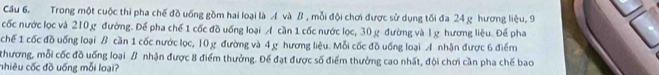 Trong một cuộc thi pha chế đồ uống gồm hai loại là Á và B , mỗi đội chơi được sử dụng tối đa 24 g hương liệu, 9
cốc nước lọc và 210 g đường. Để pha chế 1 cốc đồ uống loại A cần 1 cốc nước lọc, 30 g đường và l g hương liệu. Để pha 
chế 1 cốc đồ uống loại B cần 1 cốc nước lọc, 10 g đường và 4 g hương liệu. Mỗi cốc đồ uống loại A nhận được 6 điểm 
thương, mỗi cốc đồ uống loại β nhận được 8 điểm thưởng. Đế đạt được số điểm thưởng cao nhất, đội chơi cần pha chế bao 
nhiêu cốc đồ uống mỗi loại?