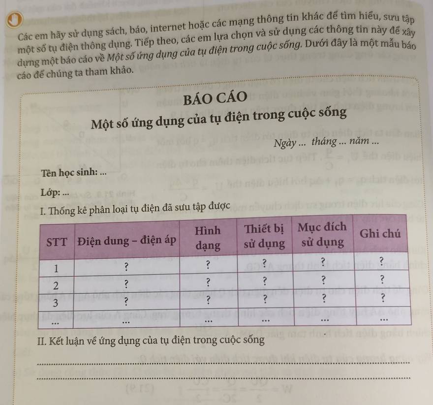 Các em hãy sử dụng sách, báo, internet hoặc các mạng thông tin khác để tìm hiểu, sưu tập 
một số tụ điện thông dụng. Tiếp theo, các em lựa chọn và sử dụng các thông tin này đế xây 
dựng một báo cáo về Một số ứng dụng của tụ điện trong cuộc sống. Dưới đây là một mẫu báo 
cáo đế chúng ta tham khảo. 
BÁO CÁO 
Một số ứng dụng của tụ điện trong cuộc sống 
Ngày ... tháng ... năm ... 
Tên học sinh: ... 
Lớp: ... 
ại tụ điện đã sưu tập được 
II. Kết luận về ứng dụng của tụ điện trong cuộc sống 
_ 
_