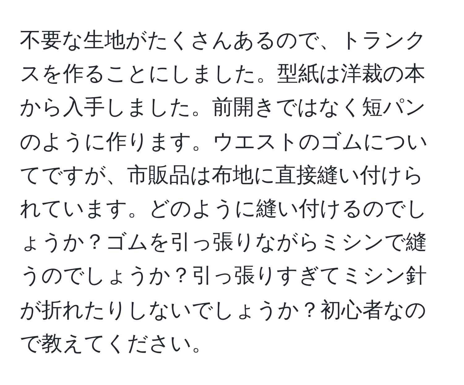 不要な生地がたくさんあるので、トランクスを作ることにしました。型紙は洋裁の本から入手しました。前開きではなく短パンのように作ります。ウエストのゴムについてですが、市販品は布地に直接縫い付けられています。どのように縫い付けるのでしょうか？ゴムを引っ張りながらミシンで縫うのでしょうか？引っ張りすぎてミシン針が折れたりしないでしょうか？初心者なので教えてください。