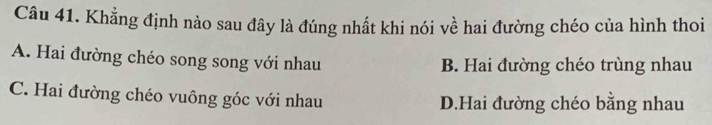 Khẳng định nào sau đây là đúng nhất khi nói về hai đường chéo của hình thoi
A. Hai đường chéo song song với nhau
B. Hai đường chéo trùng nhau
C. Hai đường chéo vuông góc với nhau D.Hai đường chéo bằng nhau