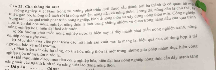 Cho thông tin sau: 
Nông nghiệp Việt Nam trong xu hướng phát triển mới được cầu thành bởi ba thành tổ có quan hệ mạ 
thiết, gắn bó, không thể tách rời là nông nghiệp, nông dân và nông thôn. Trong đó, nông dân là chủ thể, là 
trung tâm của quá trình phát triển nông nghiệp, kinh tế nông thôn và xây dựng nông thôn mới. Công nghiệp 
hoá, hiện đại hoá nông nghiệp, nông thôn là một trong những nhiệm vụ quan trọng hàng đầu của quá trình 
công nghiệp hoá, hiện đại hoá đất nước. 
a) Xu hướng phát triển nông nghiệp nước ta hiện nay là đầy mạnh phát triển nông nghiệp xanh, nông 
nghiệp công nghệ cao... 
b) Mục đích của việc phát triển các mô hình sản xuất mới là mang lại hiệu quả cao, sử dụng hợp lí tài 
nguyên, bảo vệ môi trường. 
c) Phát triển kết cấu hạ tầng, đô thị hóa nông thôn là một trong những giải pháp nhằm thực hiện công 
nghiệp hóa nông thôn nước ta. 
d) Đệ thực hiện được mục tiêu công nghiệp hóa, hiện đại hóa nông nghiệp nông thôn cần đẩy mạnh tăng 
năng suất các ngành kinh tế và năng suất lao động nông thôn. 
→ Đáp án: ……_ đúng: