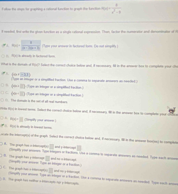 Follow the steps for graphing a rational function to graph the function R(x)= 8/x^2-9 
If needed, first write the given function as a single rational expression. Then, factor the numerator and denominator of R
A R(x)= 8/(x-3)(x+3)  (Type your answer in factored form. Do not simplify.)
B. R(x) is already in factored form.
What is the domain of R(x) ? Select the correct choice below and, if necessary, fill in the answer box to complete your cho
A.  x|x!= -3,3
(Type an integer or a simplified fraction. Use a comma to separate answers as needed.)
B.  x|x≥ □  (Type an integer or a simplified fraction.)
C.  x|x (Type an integer or a simplified fraction )
(. The domain is the set of all real numbers
Write R(x) in lowest terms. Select the correct choice below and, if necessary, fill in the answer box to complete your choice
A. R(x)=□ (Simplify your answer.)
B. R(x) is already in lowest terms.
Locate the intercept(s) of the graph. Select the correct choice below and, if necessary, fill in the answer box(es) to complete
A. The graph has x-intercept(s) □ and y-intercept □.
(Simplify your answers. Type integers or fractions. Use a comma to separate answers as needed. Type each answe
B. The graph has y-intercept □ and no x-intercept.
(Simplify your answer. Type an integer or a fraction.)
C. The graph has x-intercept(s) □ and no y-intercept.
(Simplify your answer. Type an integer or a fraction. Use a comma to separate answers as needed. Type each answe
D. The graph has neither x-intercepts nor y-intercepts.