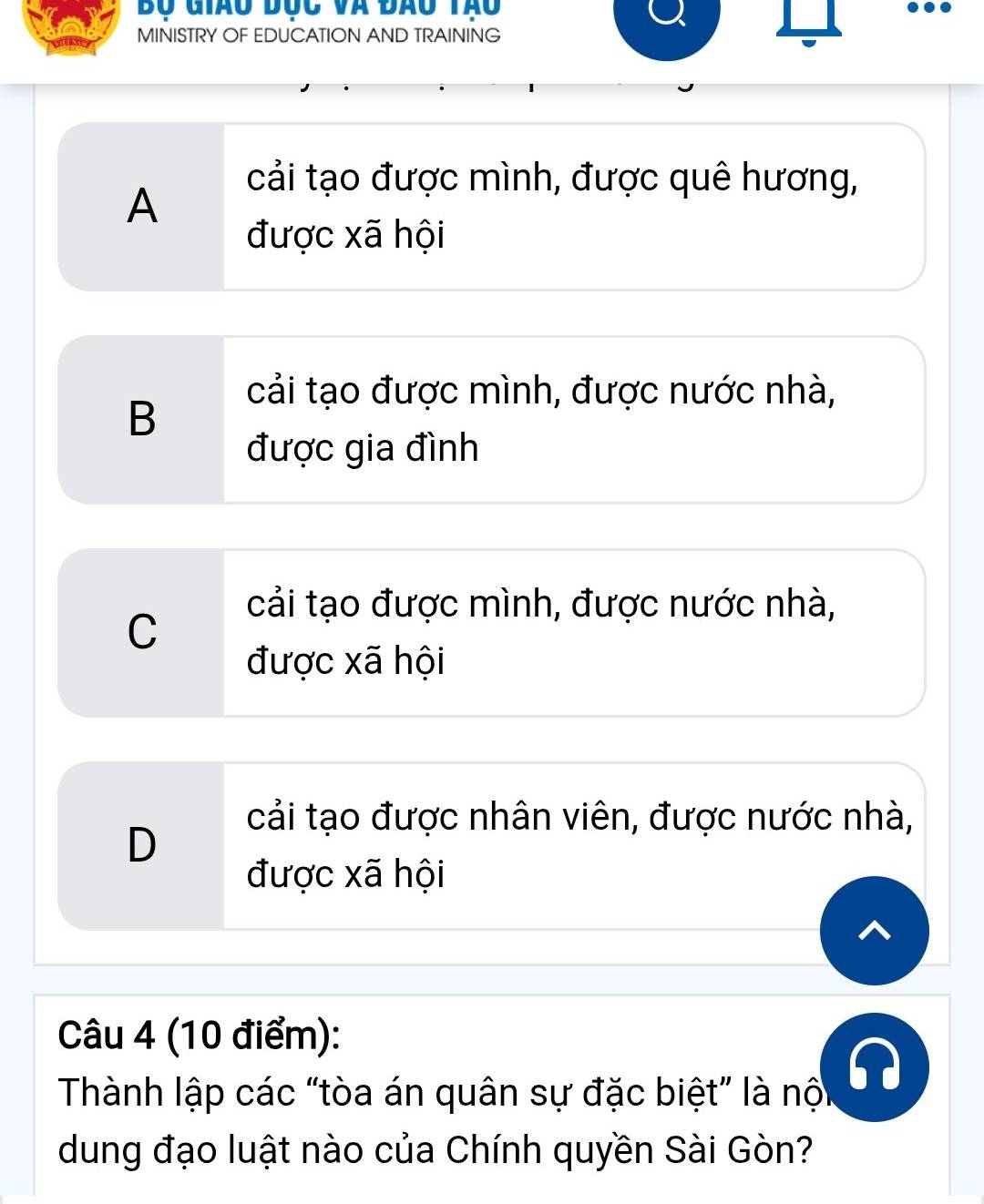 Bộ Giao đục và đao tạo
..
MINISTRY OF EDUCATION AND TRAINING
cải tạo được mình, được quê hương,
A
được xã hội
cải tạo được mình, được nước nhà,
B
được gia đình
cải tạo được mình, được nước nhà,
C
được xã hội
cải tạo được nhân viên, được nước nhà,
D
được xã hội
Câu 4 (10 điểm):
Thành lập các “tòa án quân sự đặc biệt” là nội
dung đạo luật nào của Chính quyền Sài Gòn?