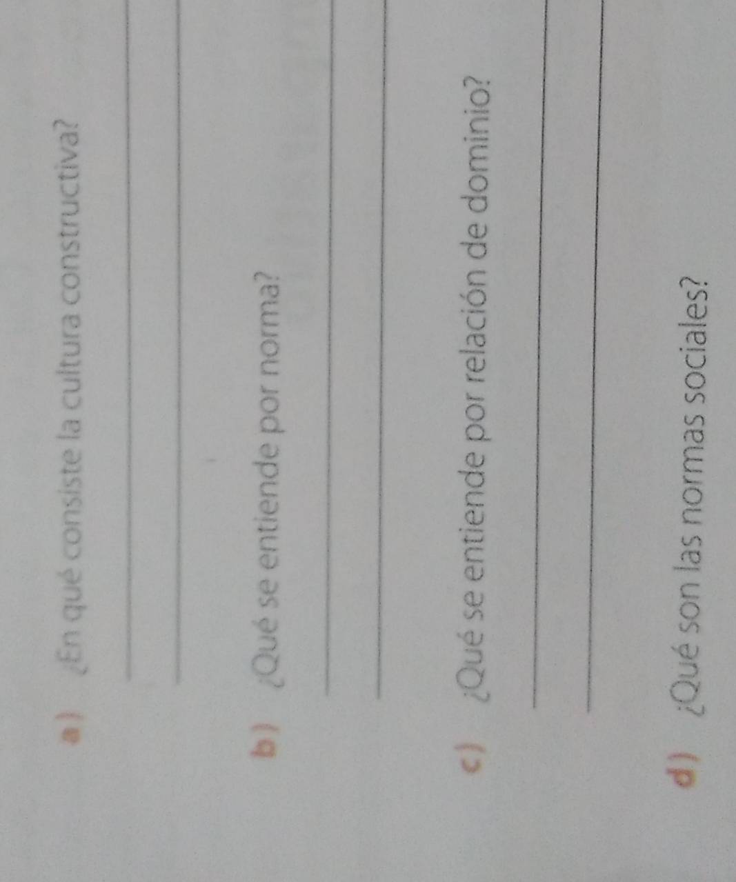 ) En qué consiste la cultura constructiva? 
_ 
_ 
b ) ¿Qué se entiende por norma? 
_ 
_ 
¿Qué se entiende por relación de dominio? 
_ 
_ 
d) ¿Qué son las normas sociales?