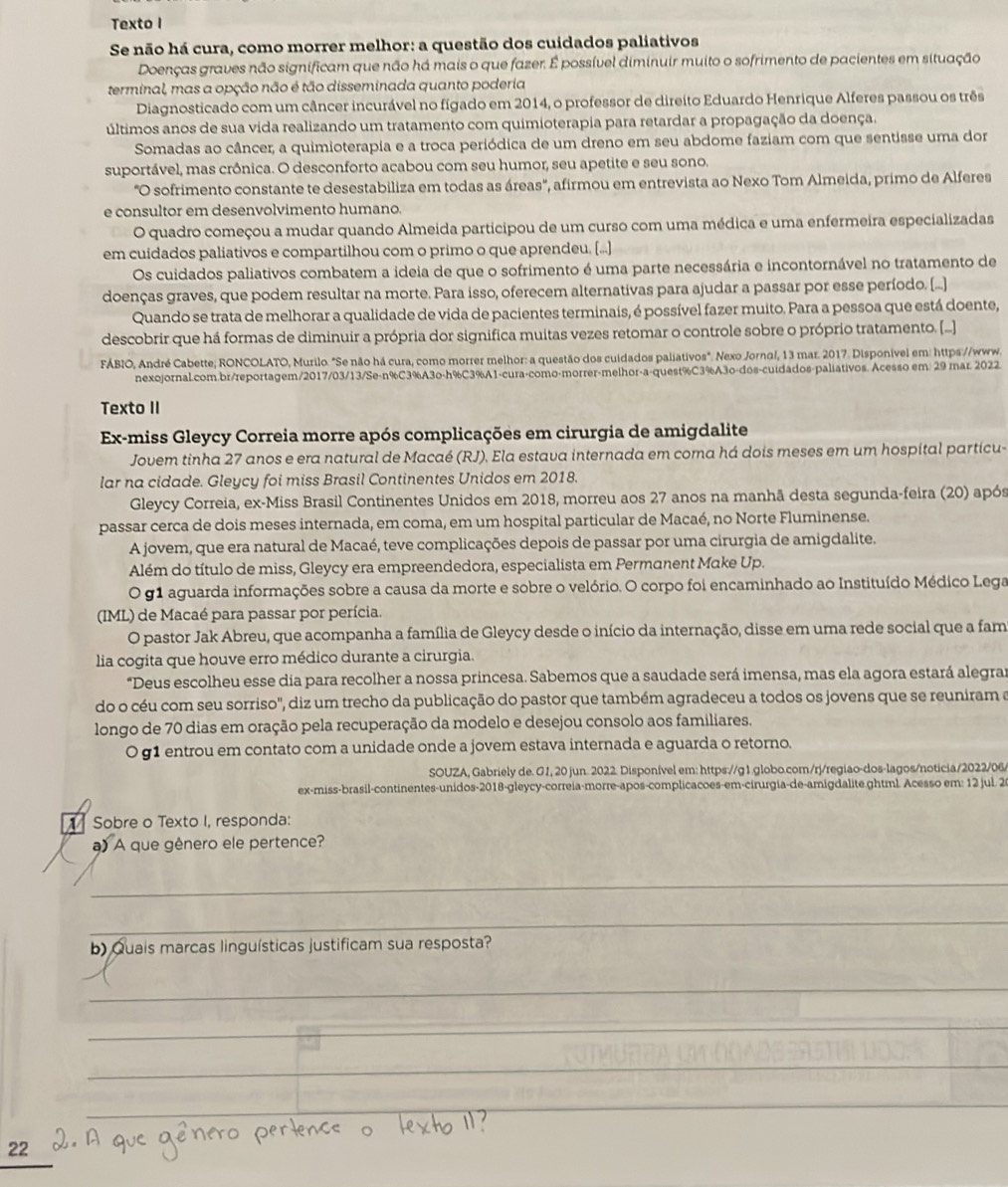 Texto I
Se não há cura, como morrer melhor: a questão dos cuidados paliativos
Doenças graves não significam que não há mais o que fazer. É possível diminuir muito o sofrimento de pacientes em situação
terminal, mas a opção não é tão disseminada quanto poderia
Diagnosticado com um câncer incurável no fígado em 2014, o professor de direito Eduardo Henrique Alferes passou os três
últimos anos de sua vida realizando um tratamento com quimioterapia para retardar a propagação da doença.
Somadas ao câncer, a quimioterapia e a troca periódica de um dreno em seu abdome faziam com que sentisse uma dor
suportável, mas crônica. O desconforto acabou com seu humor, seu apetite e seu sono.
"O sofrimento constante te desestabiliza em todas as áreas", afirmou em entrevista ao Nexo Tom Almeida, primo de Alferes
e consultor em desenvolvimento humano.
O quadro começou a mudar quando Almeida participou de um curso com uma médica e uma enfermeira especializadas
em cuidados paliativos e compartilhou com o primo o que aprendeu, [...]
Os cuidados paliativos combatem a ideia de que o sofrimento é uma parte necessária e incontornável no tratamento de
doenças graves, que podem resultar na morte. Para isso, oferecem alternativas para ajudar a passar por esse período. (...]
Quando se trata de melhorar a qualidade de vida de pacientes terminais, é possível fazer muito. Para a pessoa que está doente,
descobrir que há formas de diminuir a própria dor significa muitas vezes retomar o controle sobre o próprio tratamento. [...]
FÁBIO, André Cabette; RONCOLATO, Murilo. "Se não há cura, como morrer melhor: a questão dos cuidados paliativos". Nexo Jornal, 13 mar. 2017. Disponivel em: https://www.
nexojornal.com.br/reportagem/2017/03/13/Se-n%C3%A3o-h%C3%A1-cura-como-morrer-melhor-a-quest%C3%A3o-dos-cuidados-paliativos. Acesso em: 29 rar. 2022.
Texto II
Ex-miss Gleycy Correia morre após complicações em cirurgia de amigdalite
Jovem tinha 27 anos e era natural de Macaé (RJ), Ela estava internada em coma há dois meses em um hospital particu-
lar na cidade. Gleycy foi miss Brasil Continentes Unidos em 2018.
Gleycy Correia, ex-Miss Brasil Continentes Unidos em 2018, morreu aos 27 anos na manhã desta segunda-feira (20) após
passar cerca de dois meses internada, em coma, em um hospital particular de Macaé, no Norte Fluminense.
A jovem, que era natural de Macaé, teve complicações depois de passar por uma cirurgia de amigdalite.
Além do título de miss, Gleycy era empreendedora, especialista em Permanent Make Up.
O g1 aguarda informações sobre a causa da morte e sobre o velório. O corpo foi encaminhado ao Instituído Médico Lega
(IML) de Macaé para passar por perícia.
O pastor Jak Abreu, que acompanha a família de Gleycy desde o início da internação, disse em uma rede social que a fam
lia cogita que houve erro médico durante a cirurgia.
“Deus escolheu esse dia para recolher a nossa princesa. Sabemos que a saudade será imensa, mas ela agora estará alegrar
do o céu com seu sorriso', diz um trecho da publicação do pastor que também agradeceu a todos os jovens que se reuniram a
longo de 70 dias em oração pela recuperação da modelo e desejou consolo aos familiares.
0 g1 entrou em contato com a unidade onde a jovem estava internada e aguarda o retorno.
SOUZA, Gabriely de. G1, 20 jun. 2022. Disponível em: https://g1.globo.com/rj/regiao-dos-lagos/noticia/2022/06/
ex-miss-brasil-continentes-unidos-2018-gleycy-correia-morre-apos-complicacoes-em-cirurgia-de-amigdalite.ghtml. Acesso em: 12 jul. 2
Sobre o Texto I, responda:
a) A que gênero ele pertence?
_
_
b) Quais marcas linguísticas justificam sua resposta?
_
_
_
_
_
_
22