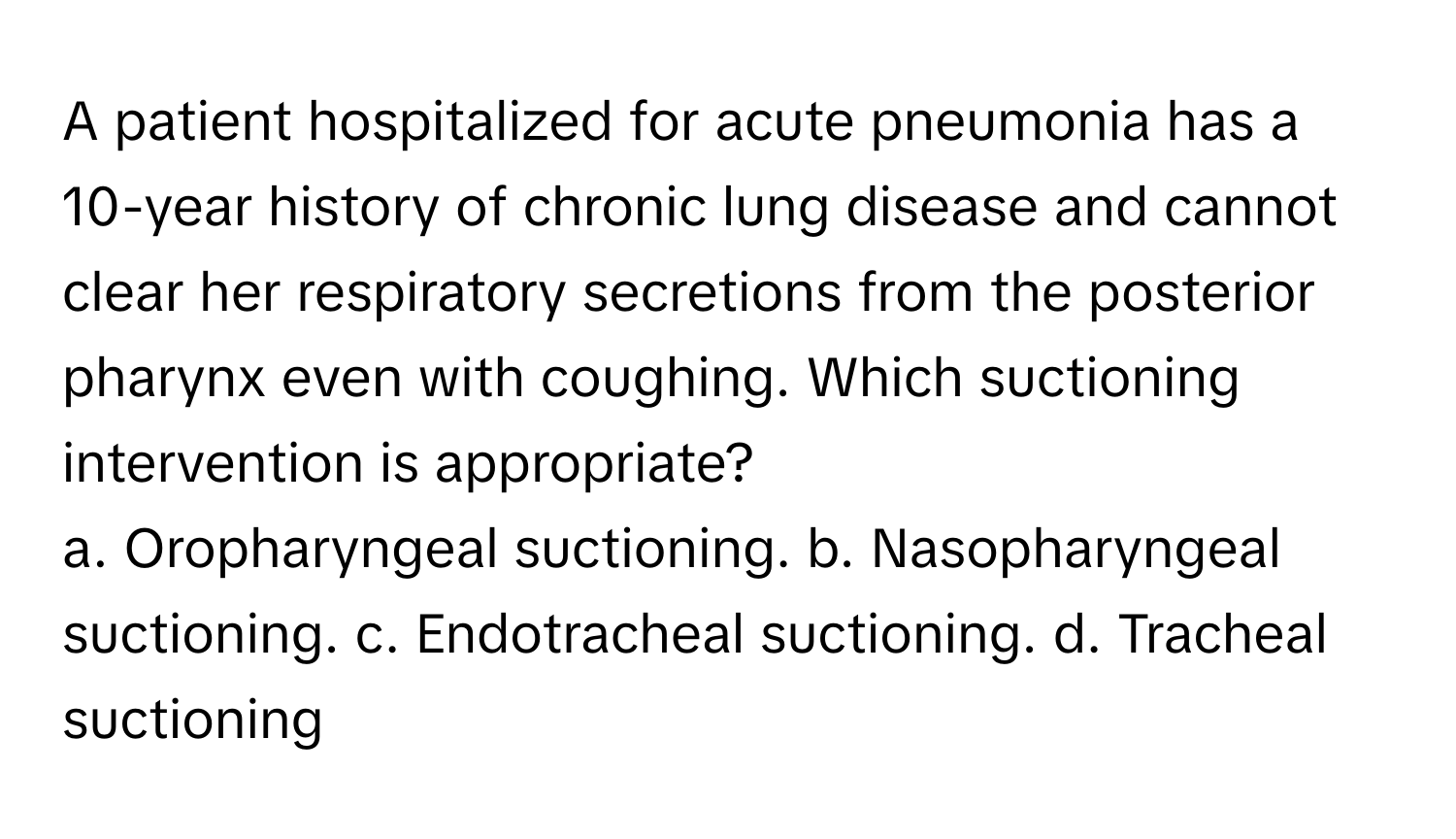 A patient hospitalized for acute pneumonia has a 10-year history of chronic lung disease and cannot clear her respiratory secretions from the posterior pharynx even with coughing. Which suctioning intervention is appropriate?

a. Oropharyngeal suctioning. b. Nasopharyngeal suctioning. c. Endotracheal suctioning. d. Tracheal suctioning