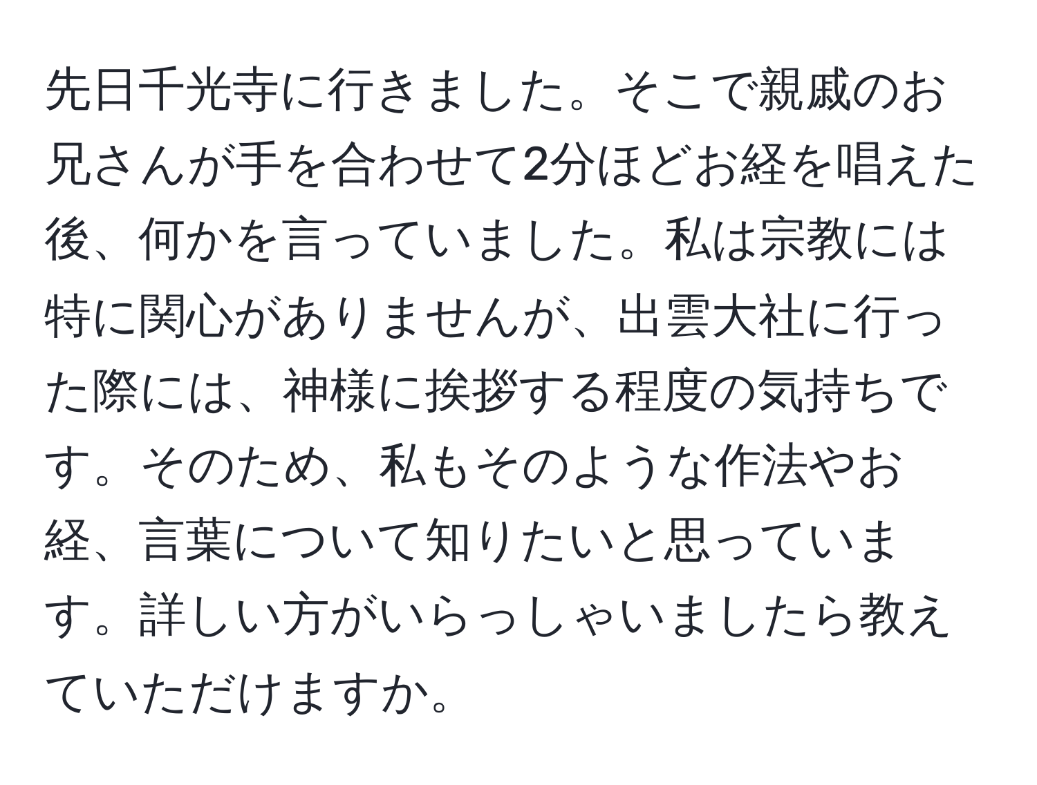 先日千光寺に行きました。そこで親戚のお兄さんが手を合わせて2分ほどお経を唱えた後、何かを言っていました。私は宗教には特に関心がありませんが、出雲大社に行った際には、神様に挨拶する程度の気持ちです。そのため、私もそのような作法やお経、言葉について知りたいと思っています。詳しい方がいらっしゃいましたら教えていただけますか。