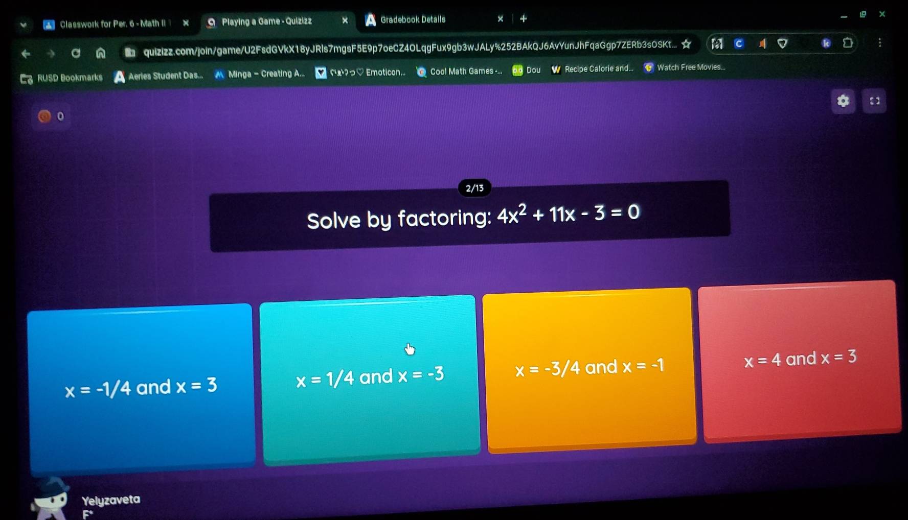 Classwork for Per. 6 - Math II × 9 Playing a Game - Quizizz Gradebook Details
quizizz.com/join/game/U2FsdGVkX18yJRls7mgsF5E9p7oeCZ4OLqgFux9gb3wJALy%252BAkQJ6AvYunJhFqaGgp7ZERb3sOSKt... ☆
RUSD Bookmarks Aeries Student Das. M Minga - Creating A... fæ?っ♡ Emoticon. Cool Math Games -... Dou W Recipe Calorie and... Watch Free Movies...
:
0
2/13
Solve by factoring: 4x^2+11x-3=0
x=4
x=-1/4 and x=3 and x=-3 x=-3/4 and x=-1 and x=3
x=1/4
Yelyzaveta