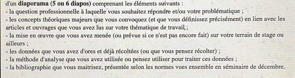 d'un diaporama (5 ou 6 diapos) comprenant les éléments suivants : 
- la question professionnelle à laquelle vous souhaitez répondre et/ou votre problématique ; 
- les concepts théoriques majeurs que vous convoquez (et que vous définissez précisément) en lien avec les 
articles et ouvrages que vous avez lus sur votre thématique de travail ; 
- la mise en œuvre que vous avez menée (ou prévue si ce n'est pas encore fait) sur votre terrain de stage ou 
ailleurs ; 
- les données que vous avez d'ores et déjà récoltées (ou que vous pensez récolter) ; 
- la méthode d'analyse que vous avez utilisée ou pensez utiliser pour traiter ces données ; 
- la bibliographie que vous maitrisez, présentée selon les normes vues ensemble en séminaire de décembre.