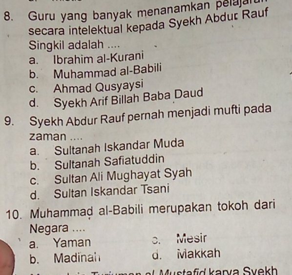 Guru yang banyak menanamkan pelagl
secara intelektual kepada Syekh Abdur Rauf
Singkil adalah ....
a. Ibrahim al-Kurani
b. Muhammad al-Babili
c. Ahmad Qusyaysi
d. Syekh Arif Billah Baba Daud
9. Syekh Abdur Rauf pernah menjadi mufti pada
zaman ....
a. Sultanah Iskandar Muda
b. Sultanah Safiatuddin
c. Sultan Ali Mughayat Syah
d. Sultan Iskandar Tsani
10. Muhammad al-Babili merupakan tokoh dari
Negara ....
a. Yaman c. Mesir
b. Madinah d. Makkah