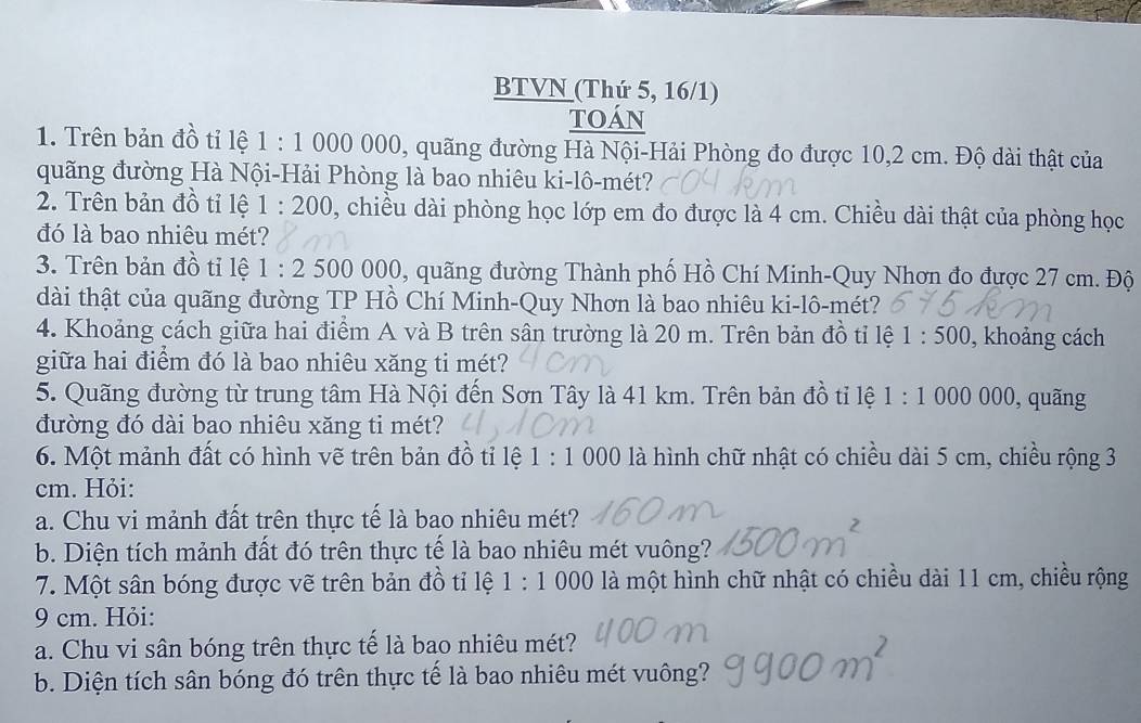 BTVN (Thứ 5, 16/1) 
toán 
1. Trên bản đồ tỉ lệ 1:1 000 000, quãng đường Hà Nội-Hải Phòng đo được 10,2 cm. Độ dài thật của 
quãng đường Hà Nội-Hải Phòng là bao nhiêu ki-lô-mét? 
2. Trên bản đồ tỉ lệ 1:200 , chiều dài phòng học lớp em đo được là 4 cm. Chiều dài thật của phòng học 
đó là bao nhiêu mét? 
3. Trên bản đồ tỉ lệ 1:2 500 0 00 9, quãng đường Thành phố Hồ Chí Minh-Quy Nhơn đo được 27 cm. Độ 
dài thật của quãng đường TP Hồ Chí Minh-Quy Nhơn là bao nhiêu ki-lô-mét? 
4. Khoảng cách giữa hai điểm A và B trên sân trường là 20 m. Trên bản đồ tỉ lệ 1:500 , khoảng cách 
giữa hai điểm đó là bao nhiêu xăng ti mét? 
5. Quãng đường từ trung tâm Hà Nội đến Sơn Tây là 41 km. Trên bản đồ tỉ lệ 1:1000000 , quãng 
đường đó dài bao nhiêu xăng ti mét? 
6. Một mảnh đất có hình vẽ trên bản đồ tỉ lệ 1:1000 là hình chữ nhật có chiều dài 5 cm, chiều rộng 3
cm. Hỏi: 
a. Chu vi mảnh đất trên thực tế là bao nhiêu mét? 
b. Diện tích mảnh đất đó trên thực tế là bao nhiêu mét vuông? 
7. Một sân bóng được vẽ trên bản đồ tỉ lệ 1:1000 0 là một hình chữ nhật có chiều dài 11 cm, chiều rộng
9 cm. Hỏi: 
a. Chu vi sân bóng trên thực tế là bao nhiêu mét? 
b. Diện tích sân bóng đó trên thực tể là bao nhiêu mét vuông?