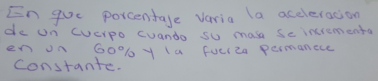 En gue porcentale varia la aceleracion 
de un Cucrpo cuando so masa sec incrementa 
en on 60% ly (a fucl2a permanece 
constante.