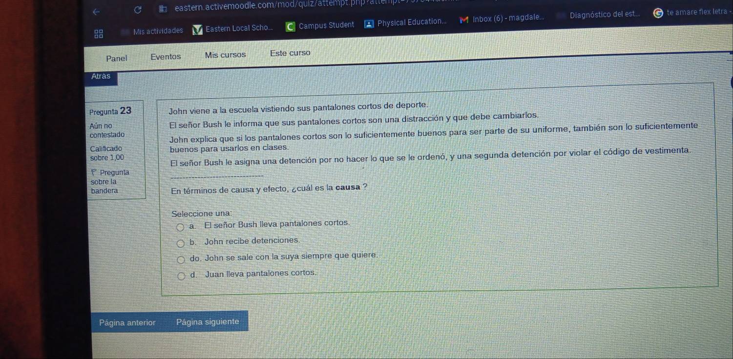 eastern.activemoodle.com/mod/quiz/attempt.php/attempt>
Mis actividades Eastern Local Scho.. Campus Student * Physical Education... 1 1 Inbox (6) - magdale... Diagnóstico del est... te amare flex letra -
Panel Eventos Mis cursos Este curso
Atrás
Pregunta 23 John viene a la escuela vistiendo sus pantalones cortos de deporte.
Aún no El señor Bush le informa que sus pantalones cortos son una distracción y que debe cambiarlos.
contestado John explica que si los pantalones cortos son lo suficientemente buenos para ser parte de su uniforme, también son lo suficientemente
Calificado buenos para usarlos en clases.
sobre 1,00 El señor Bush le asigna una detención por no hacer lo que se le ordenó, y una segunda detención por violar el código de vestimenta.
Pregunta
sobre la
bandera En términos de causa y efecto, ¿cuál es la causa ?
Seleccione una
a. El señor Bush lleva pantalones cortos
b. John recibe detenciones.
do. John se sale con la suya siempre que quiere
d. Juan lleva pantalones cortos.
Página anterior Página siguiente