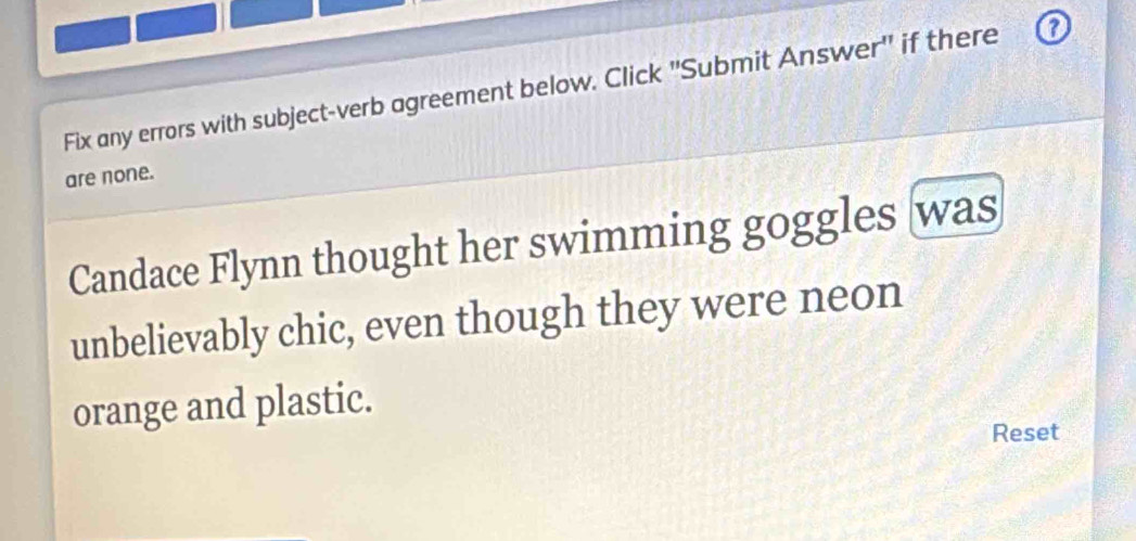 Fix any errors with subject-verb agreement below. Click ''Submit Answer' if there o 
are none. 
Candace Flynn thought her swimming goggles was 
unbelievably chic, even though they were neon 
orange and plastic. 
Reset