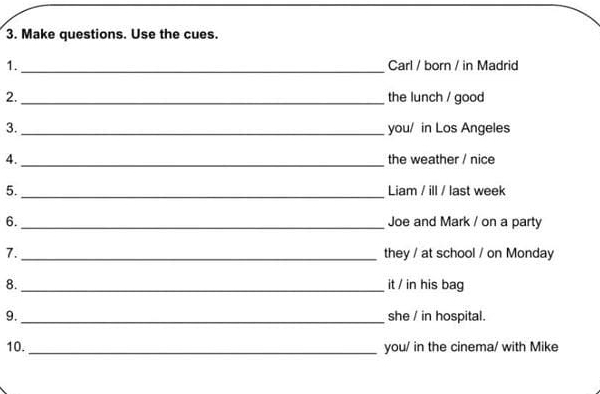 Make questions. Use the cues. 
1._ Carl / born / in Madrid 
2._ the lunch / good 
3._ you/ in Los Angeles 
4._ the weather / nice 
5._ Liam / ill / last week 
6._ Joe and Mark / on a party 
7._ they / at school / on Monday 
8._ it / in his bag 
9._ she / in hospital. 
10._ you/ in the cinema/ with Mike