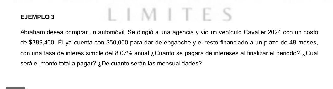 EJEMPLO 3 MITES 
Abraham desea comprar un automóvil. Se dirigió a una agencia y vio un vehículo Cavalier 2024 con un costo 
de $389,400. Él ya cuenta con $50,000 para dar de enganche y el resto financiado a un plazo de 48 meses, 
con una tasa de interés simple del 8.07% anual ¿Cuánto se pagará de intereses al finalizar el periodo? ¿Cuál 
será el monto total a pagar? ¿De cuánto serán las mensualidades?