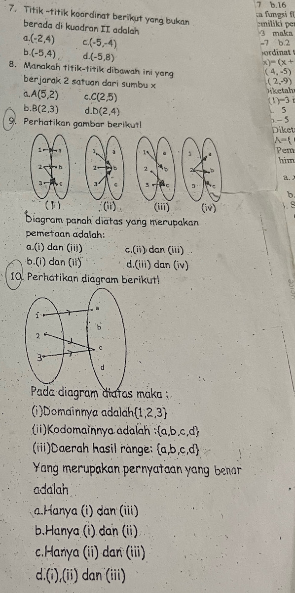 16
ta fungsi f(
7. Titik ~titik koordinat berikut yang bukan
milii per
berada di kuadran II adalah
3 maka
a (-2,4) C (-5,-4)
-7 b. 2
b. (-5,4) d (-5,8)
ordinatt
x)=(x+
8. Manakah titik-titik dibawah ini yang (2,-9)
(4,-5)
bérjarak 2 sạtuan dari sumbu x
a. A(5,2) C. C(2,5)
ahr
(1)=3
b. B(2,3) d. D(2,4). 5
9. Perhatikan gambar berikut!
-5
Diket
A=
1 a 1 Pem him
2 ab 2 b
a.
3 c 3 ac
b
(iii) (iv) . S
Diagram panah diatas yang merupakan
pemetaan adalah:
a.(i) dan (iii) c.(ii) dan (iii)
b.i) dan (ii)' d.(iii) dan (iv)
10. Perhatikan diagram berikut!
Pada diagram diatas maka :
(i)Domainnya adalah  1,2,3
(ii)Kodomainnya adalah : a,b,c,d
(iiii)Daerah hasil range:  a,b,c,d
Yang merupakan pernyataan yang benar
adalah
Hanya (i) dan (iii)
b.Hanya (i) dan (ii).Hanya (ii) dan (iii)
d.(i) (ii) dan (iii)