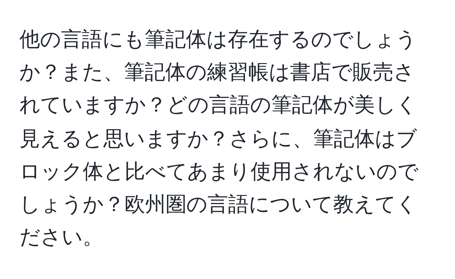 他の言語にも筆記体は存在するのでしょうか？また、筆記体の練習帳は書店で販売されていますか？どの言語の筆記体が美しく見えると思いますか？さらに、筆記体はブロック体と比べてあまり使用されないのでしょうか？欧州圏の言語について教えてください。