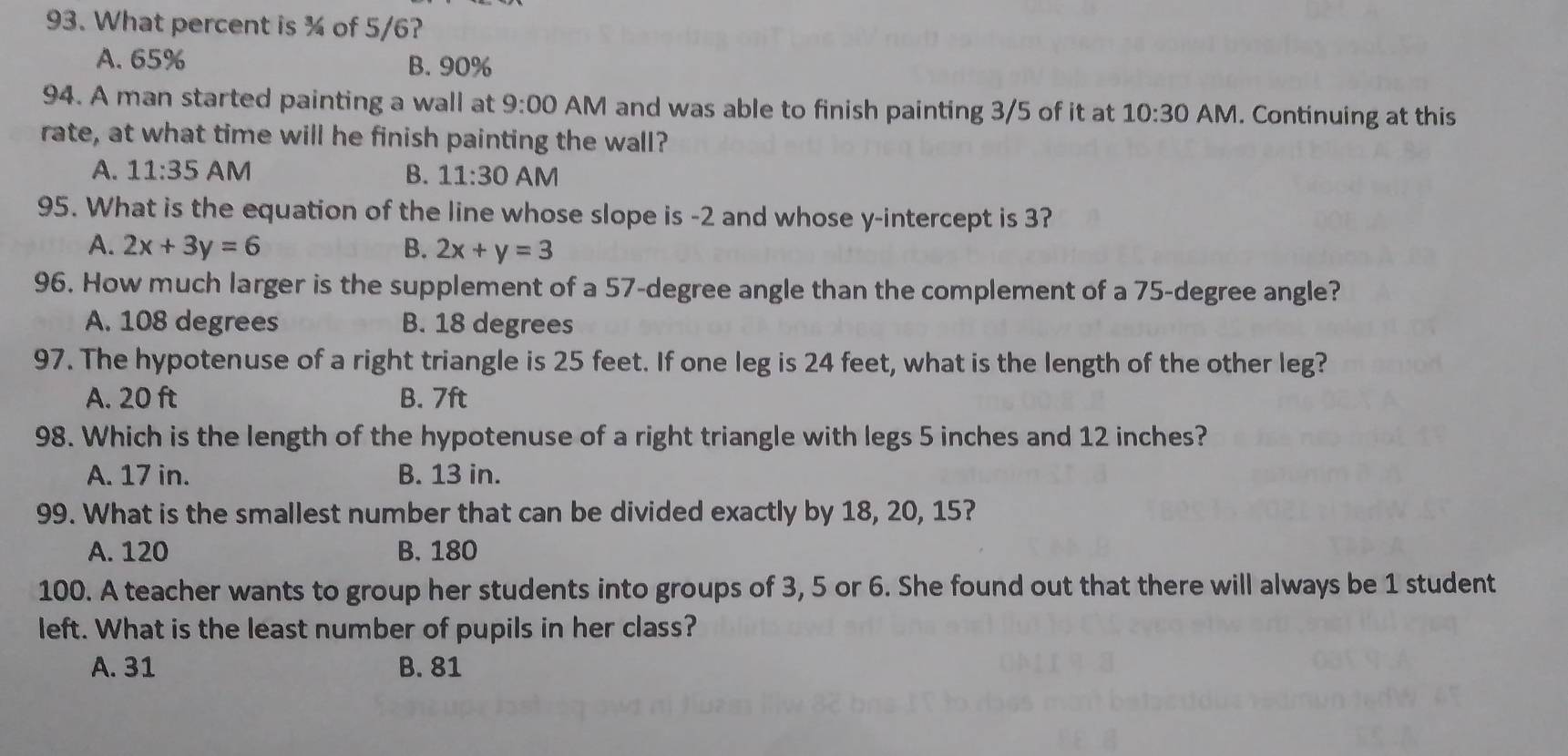 What percent is ¾ of 5/6?
A. 65% B. 90%
94. A man started painting a wall at 9:00 AM and was able to finish painting 3/5 of it at 10:30 AM. Continuing at this
rate, at what time will he finish painting the wall?
A. 11:35 AM B. 11:30 AM
95. What is the equation of the line whose slope is -2 and whose y-intercept is 3?
A. 2x+3y=6 B. 2x+y=3
96. How much larger is the supplement of a 57-degree angle than the complement of a 75-degree angle?
A. 108 degrees B. 18 degrees
97. The hypotenuse of a right triangle is 25 feet. If one leg is 24 feet, what is the length of the other leg?
A. 20 ft B. 7ft
98. Which is the length of the hypotenuse of a right triangle with legs 5 inches and 12 inches?
A. 17 in. B. 13 in.
99. What is the smallest number that can be divided exactly by 18, 20, 15?
A. 120 B. 180
100. A teacher wants to group her students into groups of 3, 5 or 6. She found out that there will always be 1 student
left. What is the least number of pupils in her class?
A. 31 B. 81