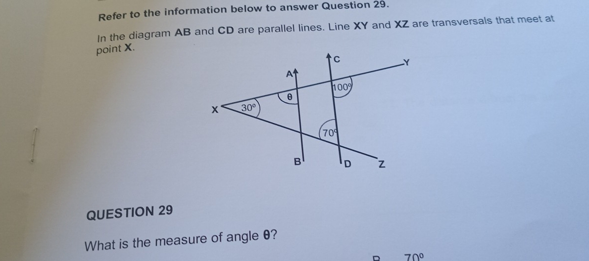 Refer to the information below to answer Question 29.
In the diagram AB and CD are parallel lines. Line XY and XZ are transversals that meet at
point X.
QUESTION 29
What is the measure of angle θ?
D 70°