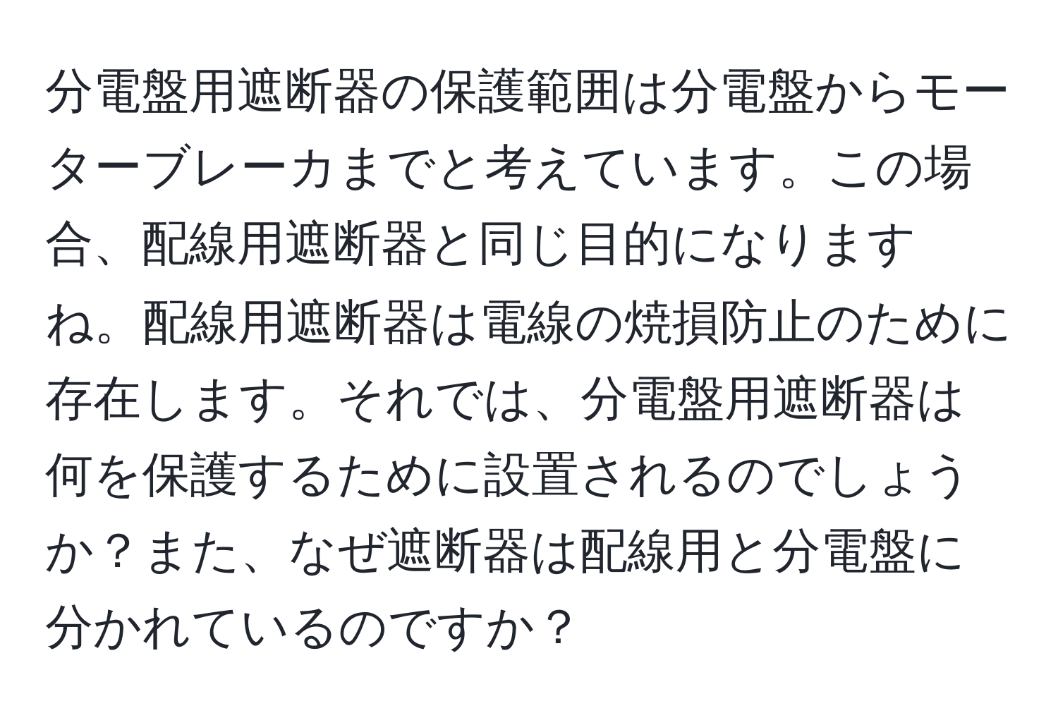 分電盤用遮断器の保護範囲は分電盤からモーターブレーカまでと考えています。この場合、配線用遮断器と同じ目的になりますね。配線用遮断器は電線の焼損防止のために存在します。それでは、分電盤用遮断器は何を保護するために設置されるのでしょうか？また、なぜ遮断器は配線用と分電盤に分かれているのですか？