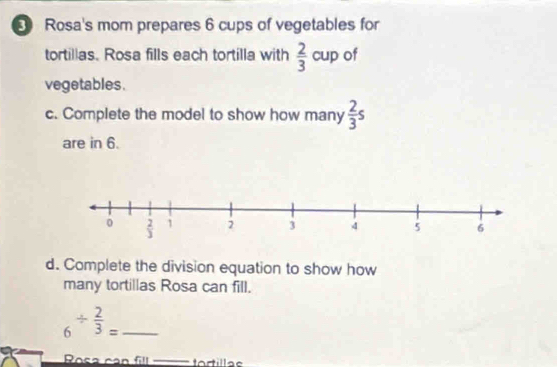 Rosa's mom prepares 6 cups of vegetables for
tortillas. Rosa fills each tortilla with  2/3  cup of
vegetables .
c. Complete the model to show how many  2/3 s
are in 6.
d. Complete the division equation to show how
many tortillas Rosa can fill.
6^(/ frac 2)3= _
Rosa can fill