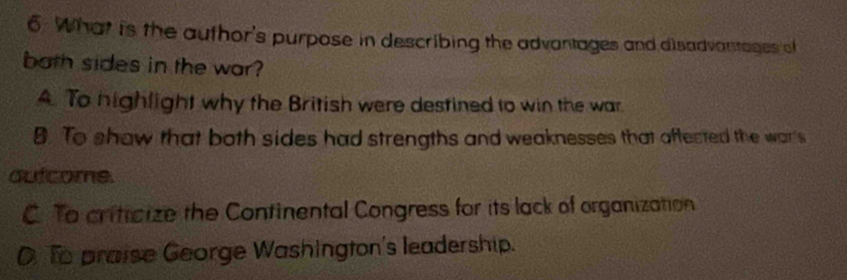 What is the aufhor's purpose in describing the advantages and disadvantages of
both sides in the war?
A. To highlight why the British were destined to win the war
B. To show that both sides had strengths and weaknesses that aftected the war's
outcome.
C. To criticize the Continental Congress for its lack of organization
D. To praise George Washington's leadership.