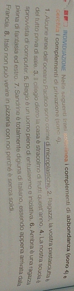 □ INDIVIDUAZIONE Nelle seguenti frasi sottelinea i complementi di abbondanza (sono 4) e 
cerchia i complementi di privazione (sonc 4). 
1. Alcune aree dell’oceano Pacifico sono colme di microplastiche. 2. Ragazzi, la vostra pastasciutta e 
del tutto priva di sale. 3. Il ciliegio dietro la casa èstracolmo di frutti quest'anno. 4. La nostra scuola è 
sprovvista di computer. 5. Biagio è un uomo pieno di entusiasmo e iniziativa. 6. Ambra è una ragazza 
piena di fantasia ed estro. 7. Sandrine è totalmente digiuna di italiano, essendo appena arrivata dalla 
Francia. 8. Italo non può venire in pizzeria con noi perché è senza soldi.