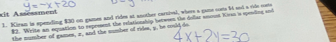 it Assessment 
1. Kiran is spending $30 on games and rides at another carnival, where a game costs $4 and a ride costs
$2. Write an equation to represent the relationship between the dollar amount Kiran is spending and 
the number of games, x, and the number of rides, y, he could do.